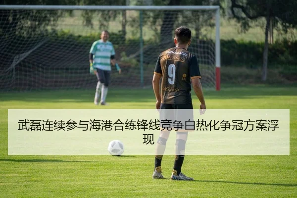 武磊连续参与海港合练锋线竞争白热化争冠方案浮现